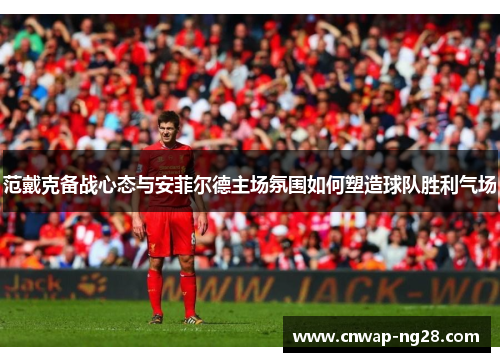 范戴克备战心态与安菲尔德主场氛围如何塑造球队胜利气场