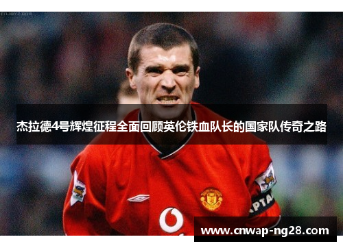 杰拉德4号辉煌征程全面回顾英伦铁血队长的国家队传奇之路