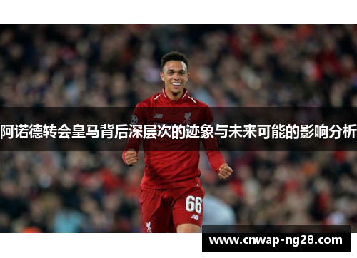 阿诺德转会皇马背后深层次的迹象与未来可能的影响分析