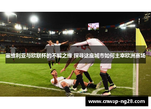 塞维利亚与欧联杯的不解之缘 探寻这座城市如何主宰欧洲赛场