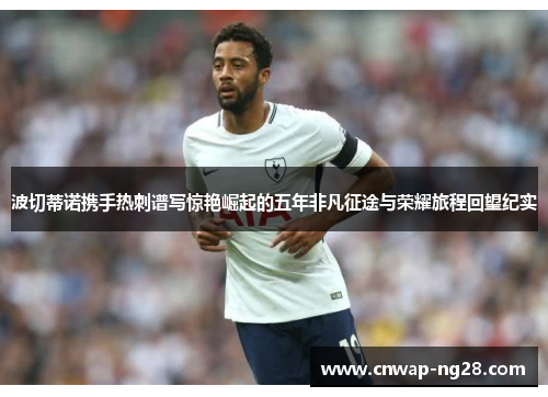 波切蒂诺携手热刺谱写惊艳崛起的五年非凡征途与荣耀旅程回望纪实 波切蒂诺携手热刺谱写惊艳崛起的五年非凡征途与荣耀旅程回望纪实