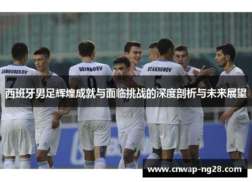 西班牙男足辉煌成就与面临挑战的深度剖析与未来展望