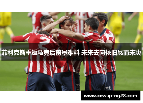 菲利克斯重返马竞后前景难料 未来去向依旧悬而未决