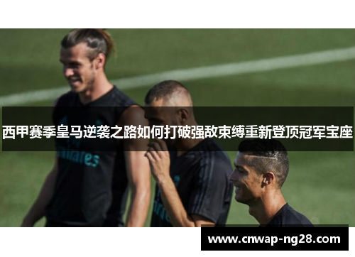 西甲赛季皇马逆袭之路如何打破强敌束缚重新登顶冠军宝座