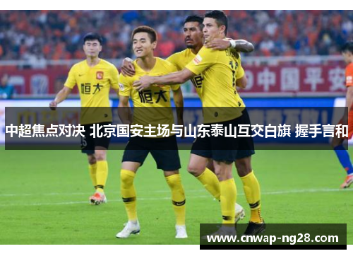 中超焦点对决 北京国安主场与山东泰山互交白旗 握手言和 中超焦点对决 北京国安主场与山东泰山互交白旗 握手言和