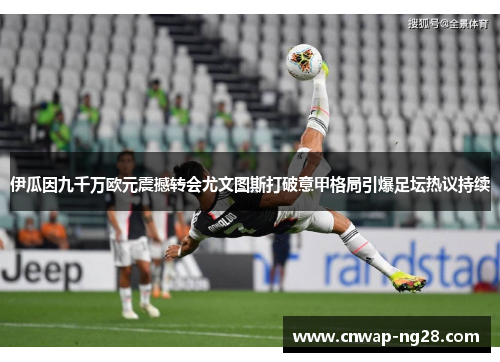 伊瓜因九千万欧元震撼转会尤文图斯打破意甲格局引爆足坛热议持续 伊瓜因九千万欧元震撼转会尤文图斯打破意甲格局引爆足坛热议持续