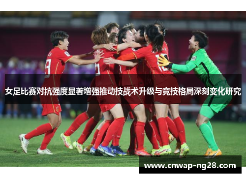 女足比赛对抗强度显著增强推动技战术升级与竞技格局深刻变化研究 女足比赛对抗强度显著增强推动技战术升级与竞技格局深刻变化研究