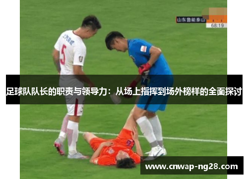 足球队队长的职责与领导力：从场上指挥到场外榜样的全面探讨